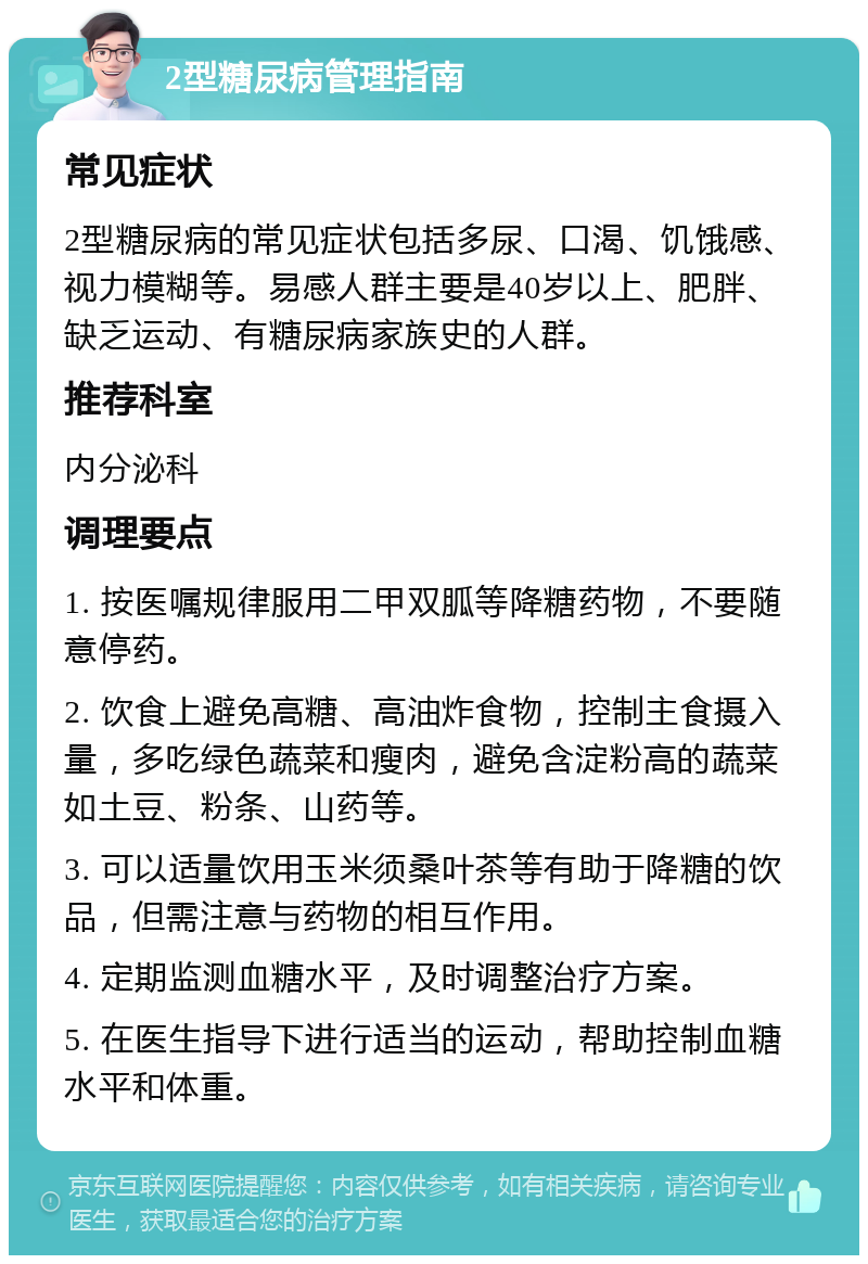 2型糖尿病管理指南 常见症状 2型糖尿病的常见症状包括多尿、口渴、饥饿感、视力模糊等。易感人群主要是40岁以上、肥胖、缺乏运动、有糖尿病家族史的人群。 推荐科室 内分泌科 调理要点 1. 按医嘱规律服用二甲双胍等降糖药物，不要随意停药。 2. 饮食上避免高糖、高油炸食物，控制主食摄入量，多吃绿色蔬菜和瘦肉，避免含淀粉高的蔬菜如土豆、粉条、山药等。 3. 可以适量饮用玉米须桑叶茶等有助于降糖的饮品，但需注意与药物的相互作用。 4. 定期监测血糖水平，及时调整治疗方案。 5. 在医生指导下进行适当的运动，帮助控制血糖水平和体重。