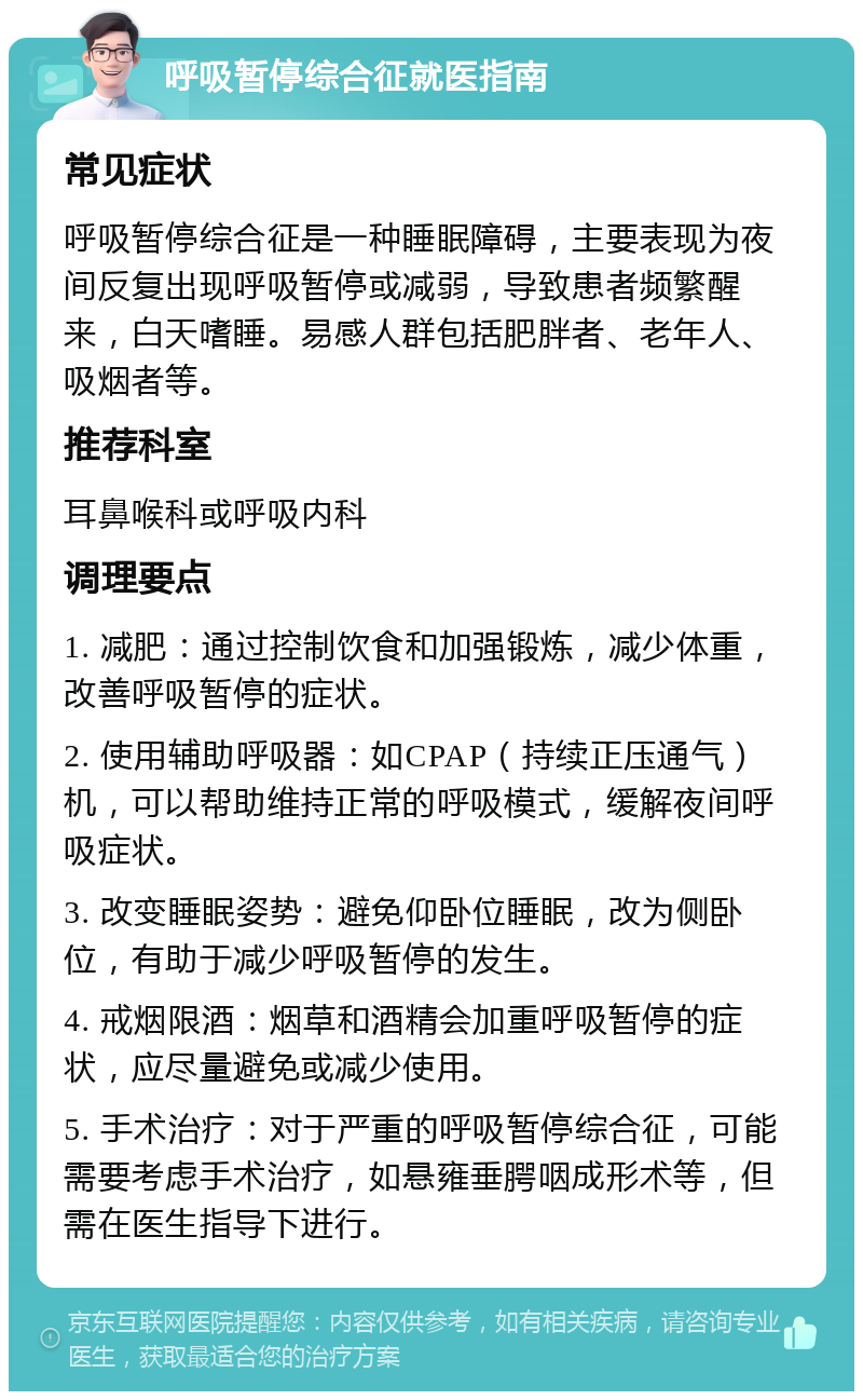 呼吸暂停综合征就医指南 常见症状 呼吸暂停综合征是一种睡眠障碍，主要表现为夜间反复出现呼吸暂停或减弱，导致患者频繁醒来，白天嗜睡。易感人群包括肥胖者、老年人、吸烟者等。 推荐科室 耳鼻喉科或呼吸内科 调理要点 1. 减肥：通过控制饮食和加强锻炼，减少体重，改善呼吸暂停的症状。 2. 使用辅助呼吸器：如CPAP（持续正压通气）机，可以帮助维持正常的呼吸模式，缓解夜间呼吸症状。 3. 改变睡眠姿势：避免仰卧位睡眠，改为侧卧位，有助于减少呼吸暂停的发生。 4. 戒烟限酒：烟草和酒精会加重呼吸暂停的症状，应尽量避免或减少使用。 5. 手术治疗：对于严重的呼吸暂停综合征，可能需要考虑手术治疗，如悬雍垂腭咽成形术等，但需在医生指导下进行。