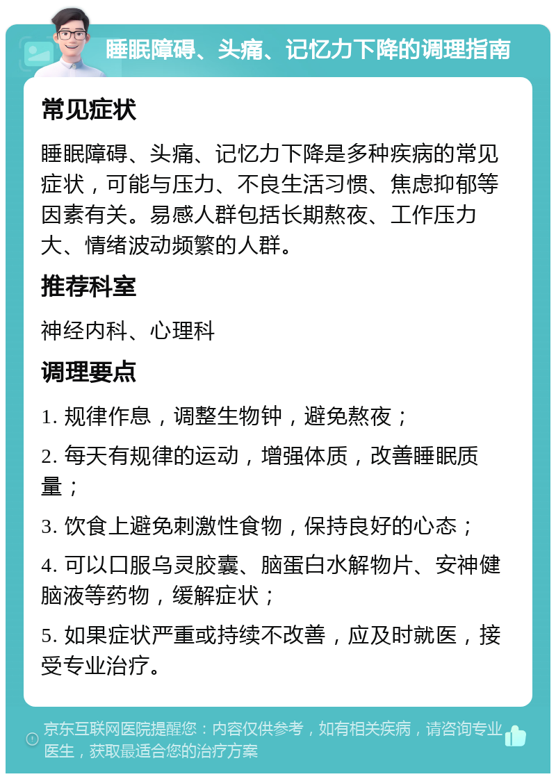 睡眠障碍、头痛、记忆力下降的调理指南 常见症状 睡眠障碍、头痛、记忆力下降是多种疾病的常见症状，可能与压力、不良生活习惯、焦虑抑郁等因素有关。易感人群包括长期熬夜、工作压力大、情绪波动频繁的人群。 推荐科室 神经内科、心理科 调理要点 1. 规律作息，调整生物钟，避免熬夜； 2. 每天有规律的运动，增强体质，改善睡眠质量； 3. 饮食上避免刺激性食物，保持良好的心态； 4. 可以口服乌灵胶囊、脑蛋白水解物片、安神健脑液等药物，缓解症状； 5. 如果症状严重或持续不改善，应及时就医，接受专业治疗。