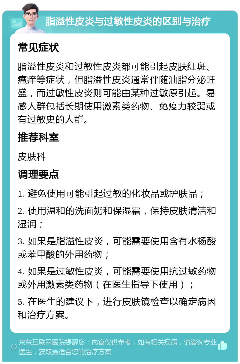 脂溢性皮炎与过敏性皮炎的区别与治疗 常见症状 脂溢性皮炎和过敏性皮炎都可能引起皮肤红斑、瘙痒等症状，但脂溢性皮炎通常伴随油脂分泌旺盛，而过敏性皮炎则可能由某种过敏原引起。易感人群包括长期使用激素类药物、免疫力较弱或有过敏史的人群。 推荐科室 皮肤科 调理要点 1. 避免使用可能引起过敏的化妆品或护肤品； 2. 使用温和的洗面奶和保湿霜，保持皮肤清洁和湿润； 3. 如果是脂溢性皮炎，可能需要使用含有水杨酸或苯甲酸的外用药物； 4. 如果是过敏性皮炎，可能需要使用抗过敏药物或外用激素类药物（在医生指导下使用）； 5. 在医生的建议下，进行皮肤镜检查以确定病因和治疗方案。