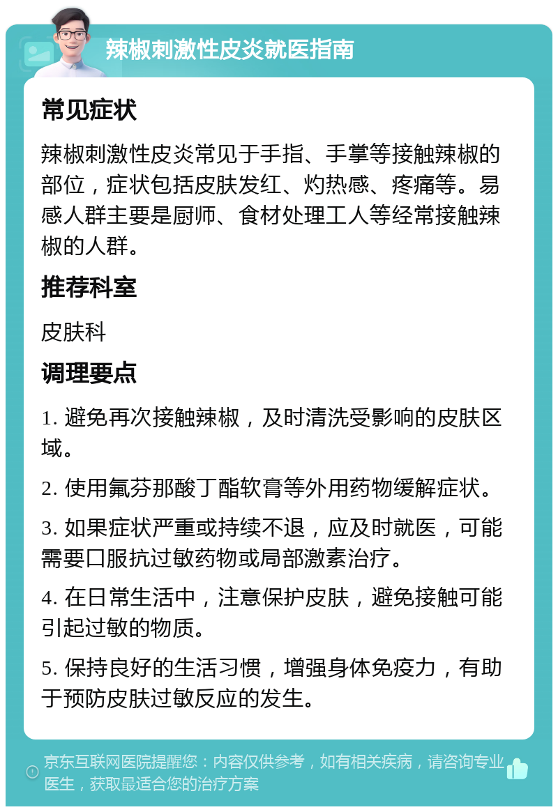 辣椒刺激性皮炎就医指南 常见症状 辣椒刺激性皮炎常见于手指、手掌等接触辣椒的部位，症状包括皮肤发红、灼热感、疼痛等。易感人群主要是厨师、食材处理工人等经常接触辣椒的人群。 推荐科室 皮肤科 调理要点 1. 避免再次接触辣椒，及时清洗受影响的皮肤区域。 2. 使用氟芬那酸丁酯软膏等外用药物缓解症状。 3. 如果症状严重或持续不退，应及时就医，可能需要口服抗过敏药物或局部激素治疗。 4. 在日常生活中，注意保护皮肤，避免接触可能引起过敏的物质。 5. 保持良好的生活习惯，增强身体免疫力，有助于预防皮肤过敏反应的发生。