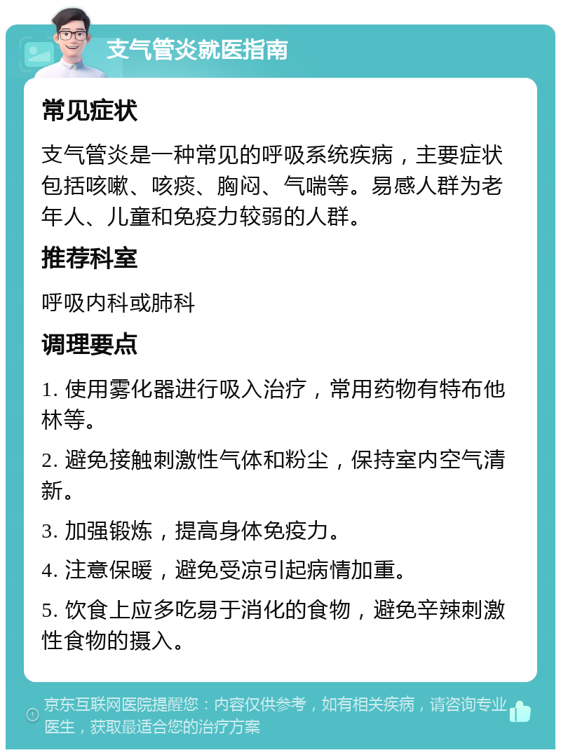 支气管炎就医指南 常见症状 支气管炎是一种常见的呼吸系统疾病，主要症状包括咳嗽、咳痰、胸闷、气喘等。易感人群为老年人、儿童和免疫力较弱的人群。 推荐科室 呼吸内科或肺科 调理要点 1. 使用雾化器进行吸入治疗，常用药物有特布他林等。 2. 避免接触刺激性气体和粉尘，保持室内空气清新。 3. 加强锻炼，提高身体免疫力。 4. 注意保暖，避免受凉引起病情加重。 5. 饮食上应多吃易于消化的食物，避免辛辣刺激性食物的摄入。