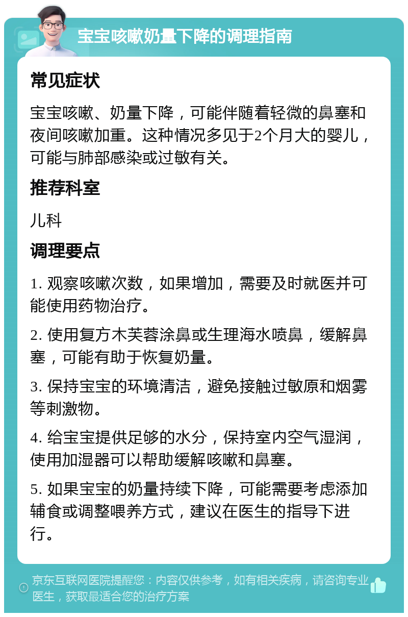 宝宝咳嗽奶量下降的调理指南 常见症状 宝宝咳嗽、奶量下降，可能伴随着轻微的鼻塞和夜间咳嗽加重。这种情况多见于2个月大的婴儿，可能与肺部感染或过敏有关。 推荐科室 儿科 调理要点 1. 观察咳嗽次数，如果增加，需要及时就医并可能使用药物治疗。 2. 使用复方木芙蓉涂鼻或生理海水喷鼻，缓解鼻塞，可能有助于恢复奶量。 3. 保持宝宝的环境清洁，避免接触过敏原和烟雾等刺激物。 4. 给宝宝提供足够的水分，保持室内空气湿润，使用加湿器可以帮助缓解咳嗽和鼻塞。 5. 如果宝宝的奶量持续下降，可能需要考虑添加辅食或调整喂养方式，建议在医生的指导下进行。