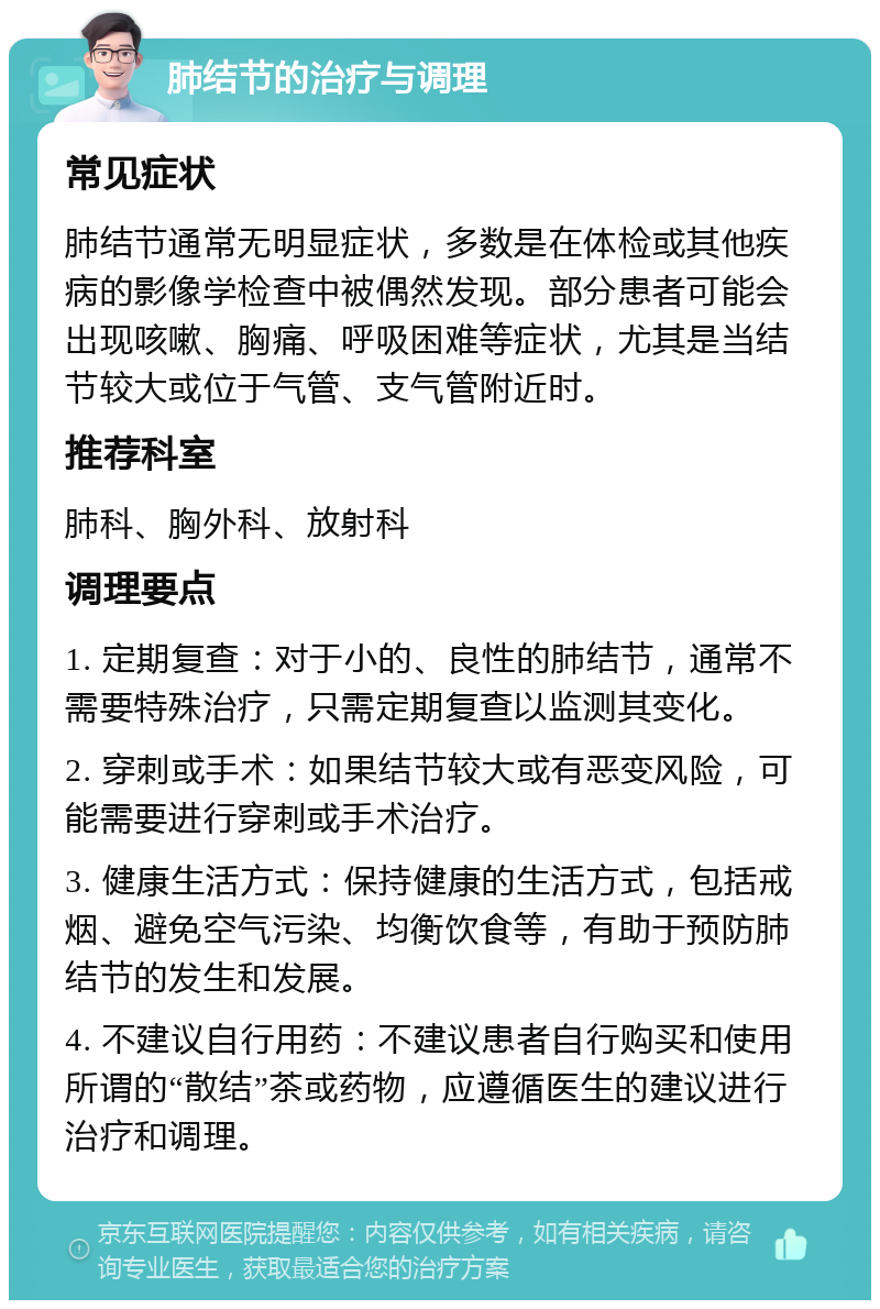 肺结节的治疗与调理 常见症状 肺结节通常无明显症状，多数是在体检或其他疾病的影像学检查中被偶然发现。部分患者可能会出现咳嗽、胸痛、呼吸困难等症状，尤其是当结节较大或位于气管、支气管附近时。 推荐科室 肺科、胸外科、放射科 调理要点 1. 定期复查：对于小的、良性的肺结节，通常不需要特殊治疗，只需定期复查以监测其变化。 2. 穿刺或手术：如果结节较大或有恶变风险，可能需要进行穿刺或手术治疗。 3. 健康生活方式：保持健康的生活方式，包括戒烟、避免空气污染、均衡饮食等，有助于预防肺结节的发生和发展。 4. 不建议自行用药：不建议患者自行购买和使用所谓的“散结”茶或药物，应遵循医生的建议进行治疗和调理。