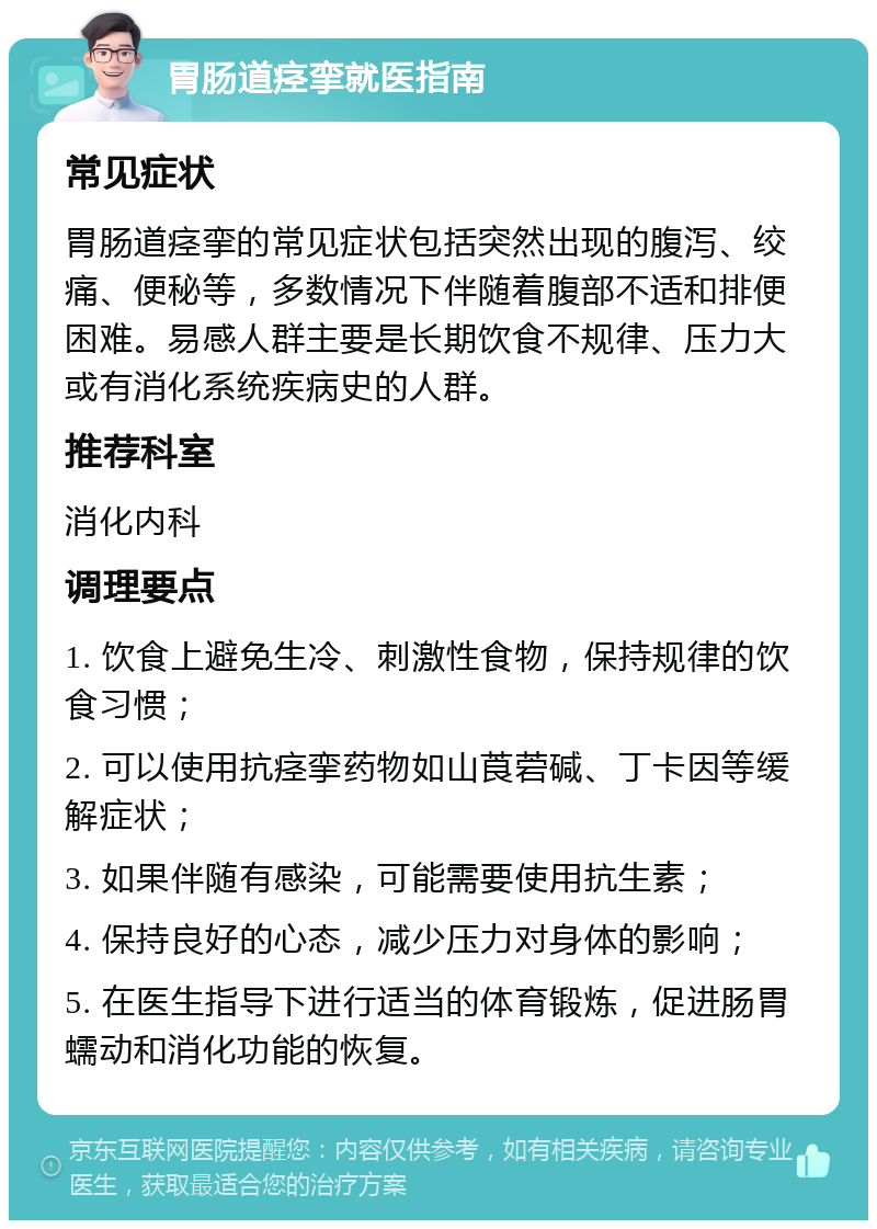 胃肠道痉挛就医指南 常见症状 胃肠道痉挛的常见症状包括突然出现的腹泻、绞痛、便秘等，多数情况下伴随着腹部不适和排便困难。易感人群主要是长期饮食不规律、压力大或有消化系统疾病史的人群。 推荐科室 消化内科 调理要点 1. 饮食上避免生冷、刺激性食物，保持规律的饮食习惯； 2. 可以使用抗痉挛药物如山莨菪碱、丁卡因等缓解症状； 3. 如果伴随有感染，可能需要使用抗生素； 4. 保持良好的心态，减少压力对身体的影响； 5. 在医生指导下进行适当的体育锻炼，促进肠胃蠕动和消化功能的恢复。