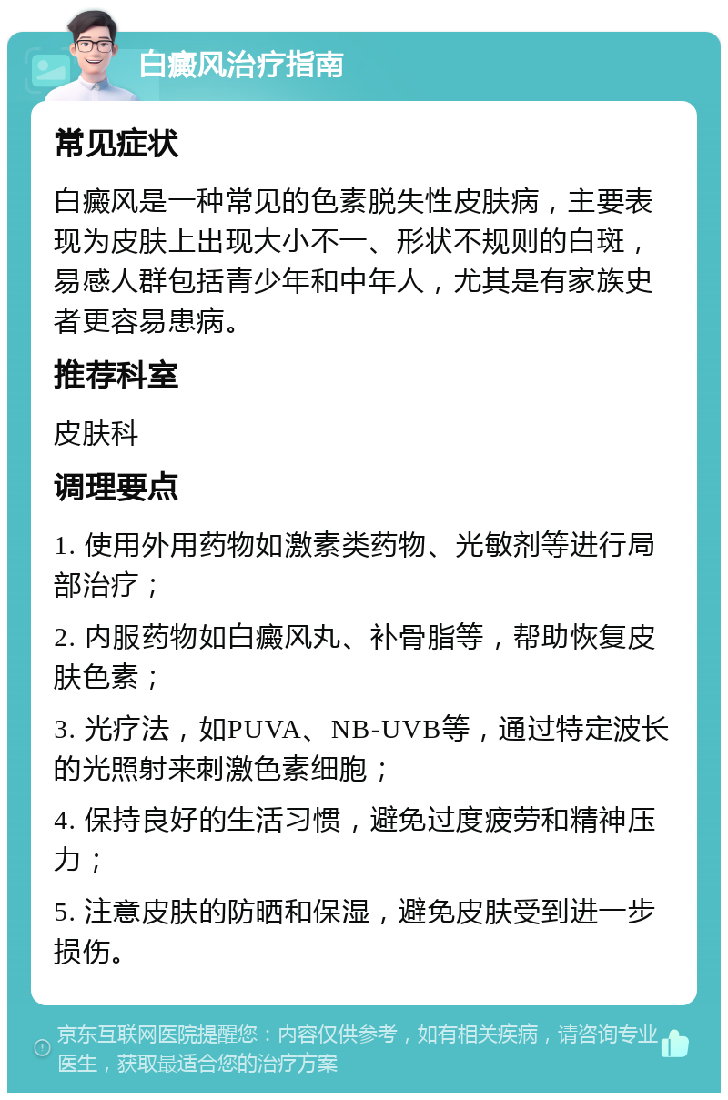 白癜风治疗指南 常见症状 白癜风是一种常见的色素脱失性皮肤病，主要表现为皮肤上出现大小不一、形状不规则的白斑，易感人群包括青少年和中年人，尤其是有家族史者更容易患病。 推荐科室 皮肤科 调理要点 1. 使用外用药物如激素类药物、光敏剂等进行局部治疗； 2. 内服药物如白癜风丸、补骨脂等，帮助恢复皮肤色素； 3. 光疗法，如PUVA、NB-UVB等，通过特定波长的光照射来刺激色素细胞； 4. 保持良好的生活习惯，避免过度疲劳和精神压力； 5. 注意皮肤的防晒和保湿，避免皮肤受到进一步损伤。