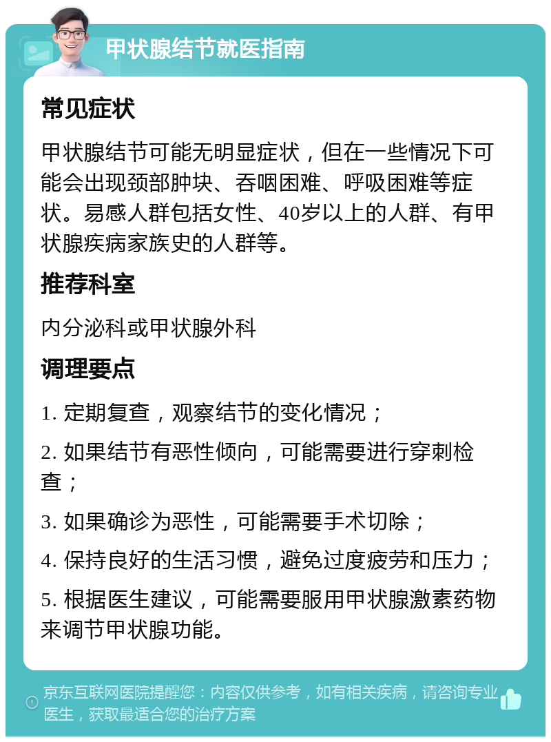 甲状腺结节就医指南 常见症状 甲状腺结节可能无明显症状，但在一些情况下可能会出现颈部肿块、吞咽困难、呼吸困难等症状。易感人群包括女性、40岁以上的人群、有甲状腺疾病家族史的人群等。 推荐科室 内分泌科或甲状腺外科 调理要点 1. 定期复查，观察结节的变化情况； 2. 如果结节有恶性倾向，可能需要进行穿刺检查； 3. 如果确诊为恶性，可能需要手术切除； 4. 保持良好的生活习惯，避免过度疲劳和压力； 5. 根据医生建议，可能需要服用甲状腺激素药物来调节甲状腺功能。