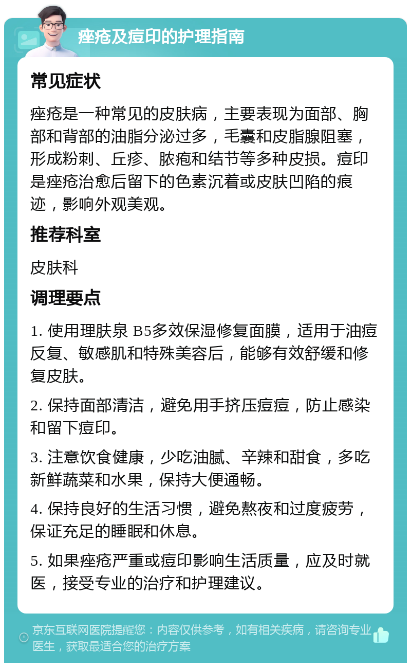 痤疮及痘印的护理指南 常见症状 痤疮是一种常见的皮肤病，主要表现为面部、胸部和背部的油脂分泌过多，毛囊和皮脂腺阻塞，形成粉刺、丘疹、脓疱和结节等多种皮损。痘印是痤疮治愈后留下的色素沉着或皮肤凹陷的痕迹，影响外观美观。 推荐科室 皮肤科 调理要点 1. 使用理肤泉 B5多效保湿修复面膜，适用于油痘反复、敏感肌和特殊美容后，能够有效舒缓和修复皮肤。 2. 保持面部清洁，避免用手挤压痘痘，防止感染和留下痘印。 3. 注意饮食健康，少吃油腻、辛辣和甜食，多吃新鲜蔬菜和水果，保持大便通畅。 4. 保持良好的生活习惯，避免熬夜和过度疲劳，保证充足的睡眠和休息。 5. 如果痤疮严重或痘印影响生活质量，应及时就医，接受专业的治疗和护理建议。