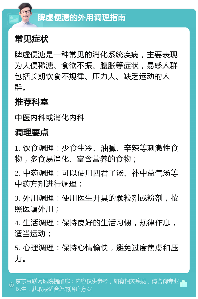 脾虚便溏的外用调理指南 常见症状 脾虚便溏是一种常见的消化系统疾病，主要表现为大便稀溏、食欲不振、腹胀等症状，易感人群包括长期饮食不规律、压力大、缺乏运动的人群。 推荐科室 中医内科或消化内科 调理要点 1. 饮食调理：少食生冷、油腻、辛辣等刺激性食物，多食易消化、富含营养的食物； 2. 中药调理：可以使用四君子汤、补中益气汤等中药方剂进行调理； 3. 外用调理：使用医生开具的颗粒剂或粉剂，按照医嘱外用； 4. 生活调理：保持良好的生活习惯，规律作息，适当运动； 5. 心理调理：保持心情愉快，避免过度焦虑和压力。