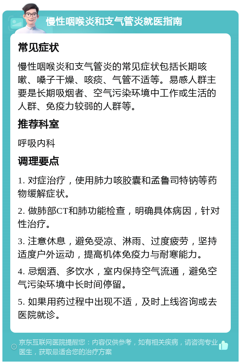 慢性咽喉炎和支气管炎就医指南 常见症状 慢性咽喉炎和支气管炎的常见症状包括长期咳嗽、嗓子干燥、咳痰、气管不适等。易感人群主要是长期吸烟者、空气污染环境中工作或生活的人群、免疫力较弱的人群等。 推荐科室 呼吸内科 调理要点 1. 对症治疗，使用肺力咳胶囊和孟鲁司特钠等药物缓解症状。 2. 做肺部CT和肺功能检查，明确具体病因，针对性治疗。 3. 注意休息，避免受凉、淋雨、过度疲劳，坚持适度户外运动，提高机体免疫力与耐寒能力。 4. 忌烟酒、多饮水，室内保持空气流通，避免空气污染环境中长时间停留。 5. 如果用药过程中出现不适，及时上线咨询或去医院就诊。