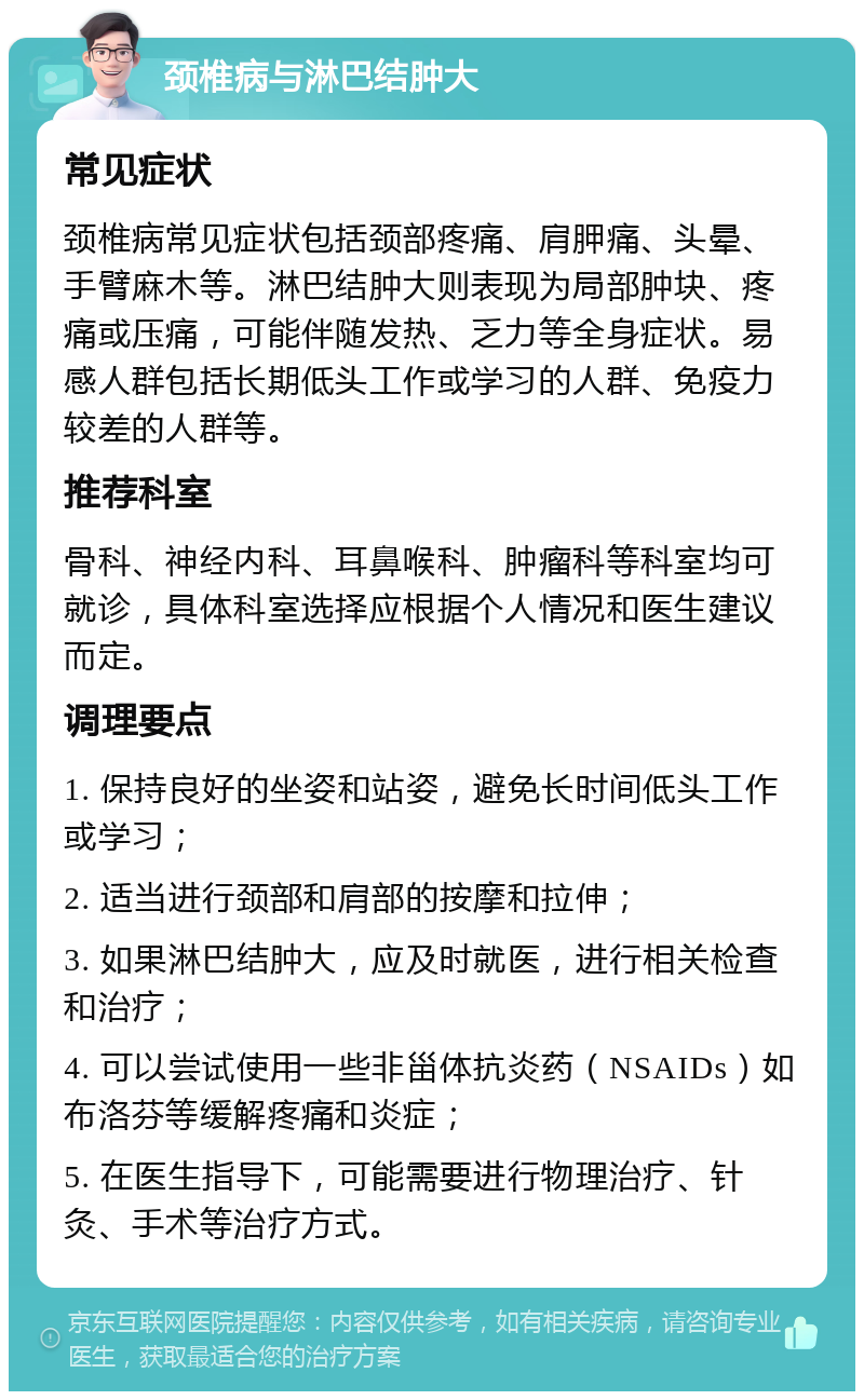 颈椎病与淋巴结肿大 常见症状 颈椎病常见症状包括颈部疼痛、肩胛痛、头晕、手臂麻木等。淋巴结肿大则表现为局部肿块、疼痛或压痛，可能伴随发热、乏力等全身症状。易感人群包括长期低头工作或学习的人群、免疫力较差的人群等。 推荐科室 骨科、神经内科、耳鼻喉科、肿瘤科等科室均可就诊，具体科室选择应根据个人情况和医生建议而定。 调理要点 1. 保持良好的坐姿和站姿，避免长时间低头工作或学习； 2. 适当进行颈部和肩部的按摩和拉伸； 3. 如果淋巴结肿大，应及时就医，进行相关检查和治疗； 4. 可以尝试使用一些非甾体抗炎药（NSAIDs）如布洛芬等缓解疼痛和炎症； 5. 在医生指导下，可能需要进行物理治疗、针灸、手术等治疗方式。