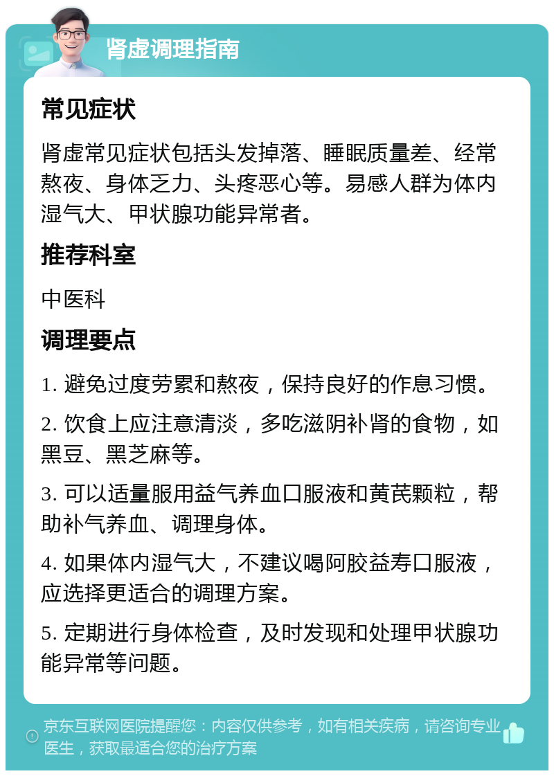 肾虚调理指南 常见症状 肾虚常见症状包括头发掉落、睡眠质量差、经常熬夜、身体乏力、头疼恶心等。易感人群为体内湿气大、甲状腺功能异常者。 推荐科室 中医科 调理要点 1. 避免过度劳累和熬夜，保持良好的作息习惯。 2. 饮食上应注意清淡，多吃滋阴补肾的食物，如黑豆、黑芝麻等。 3. 可以适量服用益气养血口服液和黄芪颗粒，帮助补气养血、调理身体。 4. 如果体内湿气大，不建议喝阿胶益寿口服液，应选择更适合的调理方案。 5. 定期进行身体检查，及时发现和处理甲状腺功能异常等问题。