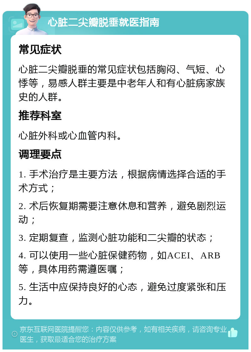 心脏二尖瓣脱垂就医指南 常见症状 心脏二尖瓣脱垂的常见症状包括胸闷、气短、心悸等，易感人群主要是中老年人和有心脏病家族史的人群。 推荐科室 心脏外科或心血管内科。 调理要点 1. 手术治疗是主要方法，根据病情选择合适的手术方式； 2. 术后恢复期需要注意休息和营养，避免剧烈运动； 3. 定期复查，监测心脏功能和二尖瓣的状态； 4. 可以使用一些心脏保健药物，如ACEI、ARB等，具体用药需遵医嘱； 5. 生活中应保持良好的心态，避免过度紧张和压力。