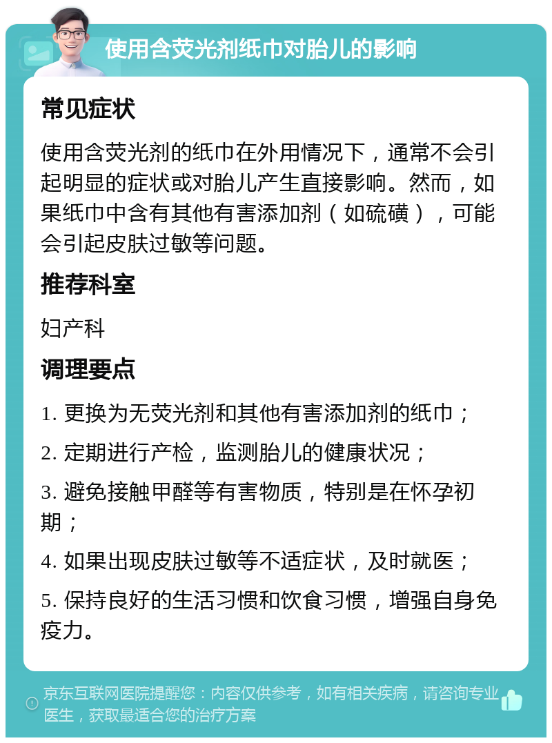 使用含荧光剂纸巾对胎儿的影响 常见症状 使用含荧光剂的纸巾在外用情况下，通常不会引起明显的症状或对胎儿产生直接影响。然而，如果纸巾中含有其他有害添加剂（如硫磺），可能会引起皮肤过敏等问题。 推荐科室 妇产科 调理要点 1. 更换为无荧光剂和其他有害添加剂的纸巾； 2. 定期进行产检，监测胎儿的健康状况； 3. 避免接触甲醛等有害物质，特别是在怀孕初期； 4. 如果出现皮肤过敏等不适症状，及时就医； 5. 保持良好的生活习惯和饮食习惯，增强自身免疫力。