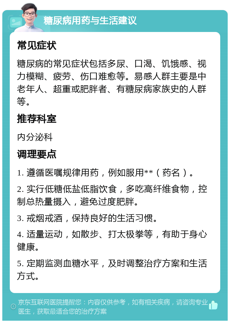 糖尿病用药与生活建议 常见症状 糖尿病的常见症状包括多尿、口渴、饥饿感、视力模糊、疲劳、伤口难愈等。易感人群主要是中老年人、超重或肥胖者、有糖尿病家族史的人群等。 推荐科室 内分泌科 调理要点 1. 遵循医嘱规律用药，例如服用**（药名）。 2. 实行低糖低盐低脂饮食，多吃高纤维食物，控制总热量摄入，避免过度肥胖。 3. 戒烟戒酒，保持良好的生活习惯。 4. 适量运动，如散步、打太极拳等，有助于身心健康。 5. 定期监测血糖水平，及时调整治疗方案和生活方式。