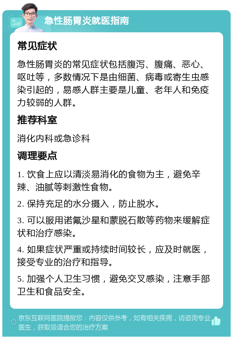 急性肠胃炎就医指南 常见症状 急性肠胃炎的常见症状包括腹泻、腹痛、恶心、呕吐等，多数情况下是由细菌、病毒或寄生虫感染引起的，易感人群主要是儿童、老年人和免疫力较弱的人群。 推荐科室 消化内科或急诊科 调理要点 1. 饮食上应以清淡易消化的食物为主，避免辛辣、油腻等刺激性食物。 2. 保持充足的水分摄入，防止脱水。 3. 可以服用诺氟沙星和蒙脱石散等药物来缓解症状和治疗感染。 4. 如果症状严重或持续时间较长，应及时就医，接受专业的治疗和指导。 5. 加强个人卫生习惯，避免交叉感染，注意手部卫生和食品安全。