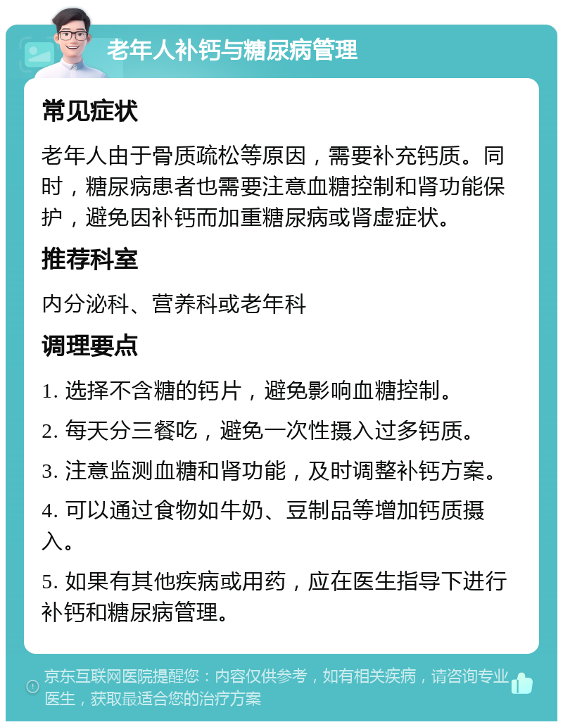 老年人补钙与糖尿病管理 常见症状 老年人由于骨质疏松等原因，需要补充钙质。同时，糖尿病患者也需要注意血糖控制和肾功能保护，避免因补钙而加重糖尿病或肾虚症状。 推荐科室 内分泌科、营养科或老年科 调理要点 1. 选择不含糖的钙片，避免影响血糖控制。 2. 每天分三餐吃，避免一次性摄入过多钙质。 3. 注意监测血糖和肾功能，及时调整补钙方案。 4. 可以通过食物如牛奶、豆制品等增加钙质摄入。 5. 如果有其他疾病或用药，应在医生指导下进行补钙和糖尿病管理。