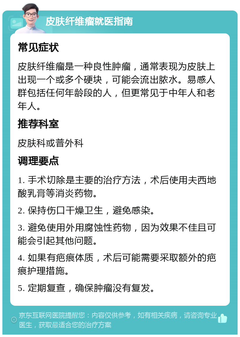 皮肤纤维瘤就医指南 常见症状 皮肤纤维瘤是一种良性肿瘤，通常表现为皮肤上出现一个或多个硬块，可能会流出脓水。易感人群包括任何年龄段的人，但更常见于中年人和老年人。 推荐科室 皮肤科或普外科 调理要点 1. 手术切除是主要的治疗方法，术后使用夫西地酸乳膏等消炎药物。 2. 保持伤口干燥卫生，避免感染。 3. 避免使用外用腐蚀性药物，因为效果不佳且可能会引起其他问题。 4. 如果有疤痕体质，术后可能需要采取额外的疤痕护理措施。 5. 定期复查，确保肿瘤没有复发。