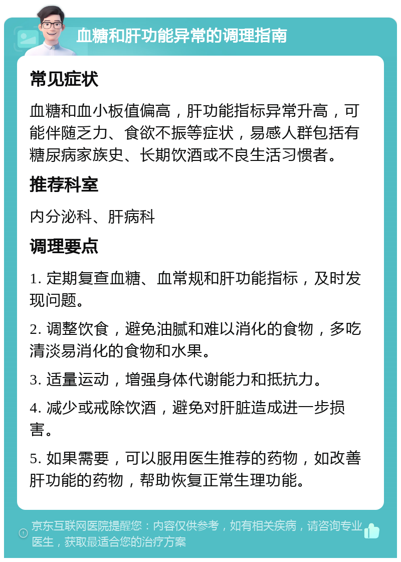 血糖和肝功能异常的调理指南 常见症状 血糖和血小板值偏高，肝功能指标异常升高，可能伴随乏力、食欲不振等症状，易感人群包括有糖尿病家族史、长期饮酒或不良生活习惯者。 推荐科室 内分泌科、肝病科 调理要点 1. 定期复查血糖、血常规和肝功能指标，及时发现问题。 2. 调整饮食，避免油腻和难以消化的食物，多吃清淡易消化的食物和水果。 3. 适量运动，增强身体代谢能力和抵抗力。 4. 减少或戒除饮酒，避免对肝脏造成进一步损害。 5. 如果需要，可以服用医生推荐的药物，如改善肝功能的药物，帮助恢复正常生理功能。