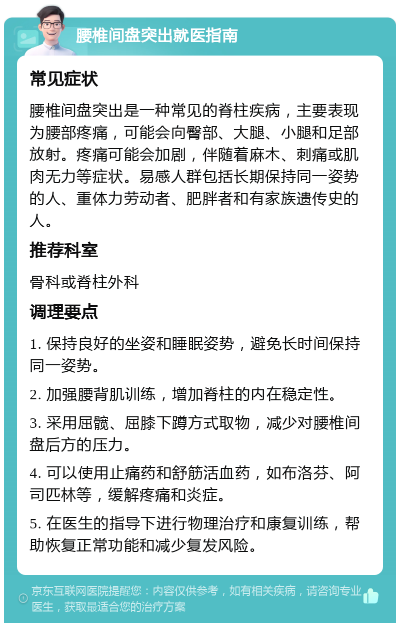 腰椎间盘突出就医指南 常见症状 腰椎间盘突出是一种常见的脊柱疾病，主要表现为腰部疼痛，可能会向臀部、大腿、小腿和足部放射。疼痛可能会加剧，伴随着麻木、刺痛或肌肉无力等症状。易感人群包括长期保持同一姿势的人、重体力劳动者、肥胖者和有家族遗传史的人。 推荐科室 骨科或脊柱外科 调理要点 1. 保持良好的坐姿和睡眠姿势，避免长时间保持同一姿势。 2. 加强腰背肌训练，增加脊柱的内在稳定性。 3. 采用屈髋、屈膝下蹲方式取物，减少对腰椎间盘后方的压力。 4. 可以使用止痛药和舒筋活血药，如布洛芬、阿司匹林等，缓解疼痛和炎症。 5. 在医生的指导下进行物理治疗和康复训练，帮助恢复正常功能和减少复发风险。