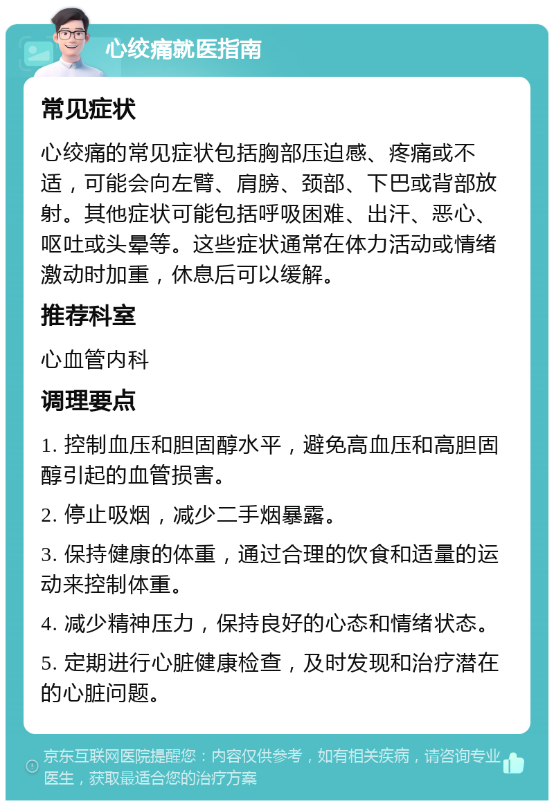 心绞痛就医指南 常见症状 心绞痛的常见症状包括胸部压迫感、疼痛或不适，可能会向左臂、肩膀、颈部、下巴或背部放射。其他症状可能包括呼吸困难、出汗、恶心、呕吐或头晕等。这些症状通常在体力活动或情绪激动时加重，休息后可以缓解。 推荐科室 心血管内科 调理要点 1. 控制血压和胆固醇水平，避免高血压和高胆固醇引起的血管损害。 2. 停止吸烟，减少二手烟暴露。 3. 保持健康的体重，通过合理的饮食和适量的运动来控制体重。 4. 减少精神压力，保持良好的心态和情绪状态。 5. 定期进行心脏健康检查，及时发现和治疗潜在的心脏问题。