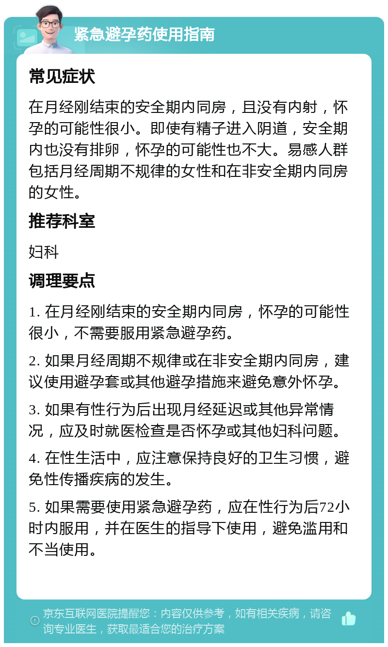 紧急避孕药使用指南 常见症状 在月经刚结束的安全期内同房，且没有内射，怀孕的可能性很小。即使有精子进入阴道，安全期内也没有排卵，怀孕的可能性也不大。易感人群包括月经周期不规律的女性和在非安全期内同房的女性。 推荐科室 妇科 调理要点 1. 在月经刚结束的安全期内同房，怀孕的可能性很小，不需要服用紧急避孕药。 2. 如果月经周期不规律或在非安全期内同房，建议使用避孕套或其他避孕措施来避免意外怀孕。 3. 如果有性行为后出现月经延迟或其他异常情况，应及时就医检查是否怀孕或其他妇科问题。 4. 在性生活中，应注意保持良好的卫生习惯，避免性传播疾病的发生。 5. 如果需要使用紧急避孕药，应在性行为后72小时内服用，并在医生的指导下使用，避免滥用和不当使用。