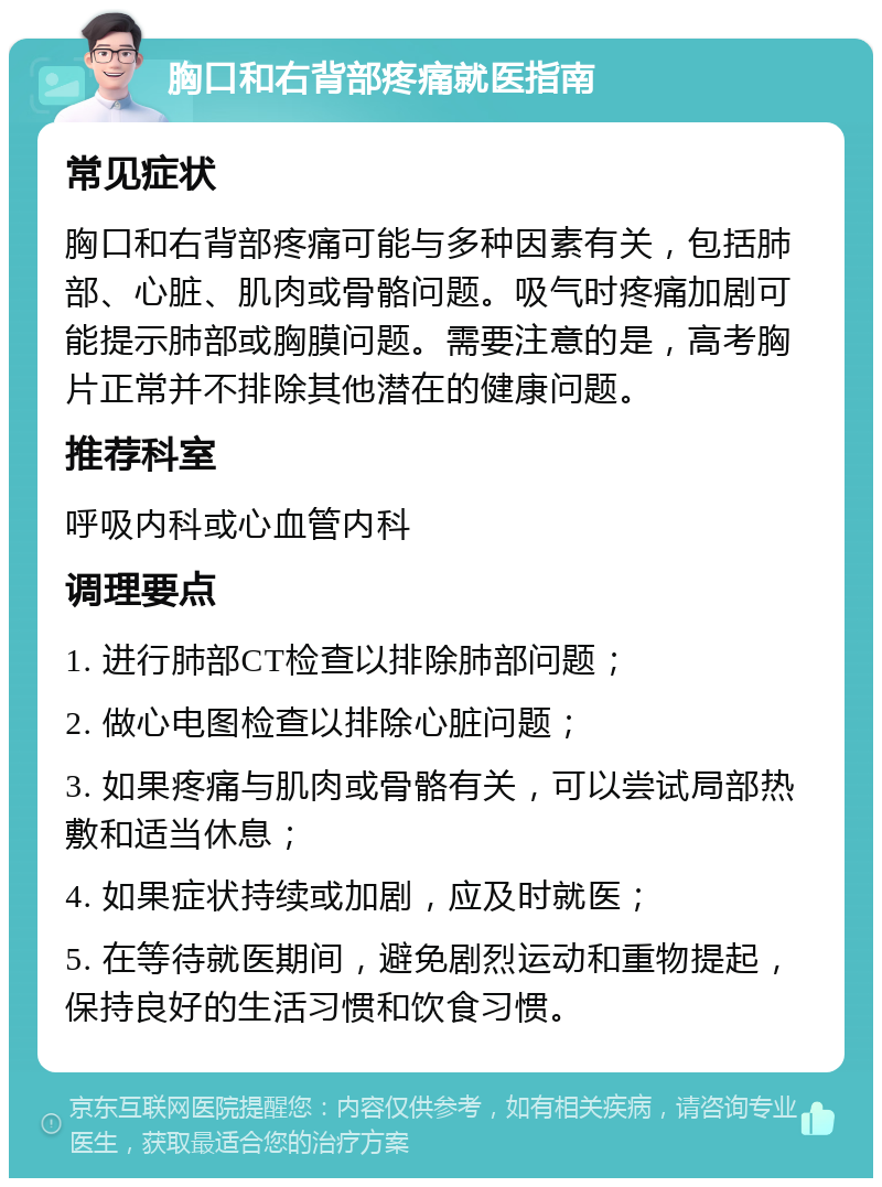 胸口和右背部疼痛就医指南 常见症状 胸口和右背部疼痛可能与多种因素有关，包括肺部、心脏、肌肉或骨骼问题。吸气时疼痛加剧可能提示肺部或胸膜问题。需要注意的是，高考胸片正常并不排除其他潜在的健康问题。 推荐科室 呼吸内科或心血管内科 调理要点 1. 进行肺部CT检查以排除肺部问题； 2. 做心电图检查以排除心脏问题； 3. 如果疼痛与肌肉或骨骼有关，可以尝试局部热敷和适当休息； 4. 如果症状持续或加剧，应及时就医； 5. 在等待就医期间，避免剧烈运动和重物提起，保持良好的生活习惯和饮食习惯。