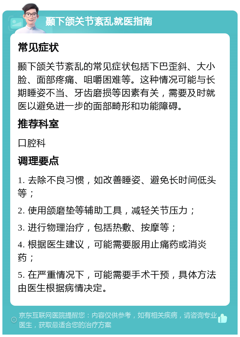 颞下颌关节紊乱就医指南 常见症状 颞下颌关节紊乱的常见症状包括下巴歪斜、大小脸、面部疼痛、咀嚼困难等。这种情况可能与长期睡姿不当、牙齿磨损等因素有关，需要及时就医以避免进一步的面部畸形和功能障碍。 推荐科室 口腔科 调理要点 1. 去除不良习惯，如改善睡姿、避免长时间低头等； 2. 使用颌磨垫等辅助工具，减轻关节压力； 3. 进行物理治疗，包括热敷、按摩等； 4. 根据医生建议，可能需要服用止痛药或消炎药； 5. 在严重情况下，可能需要手术干预，具体方法由医生根据病情决定。