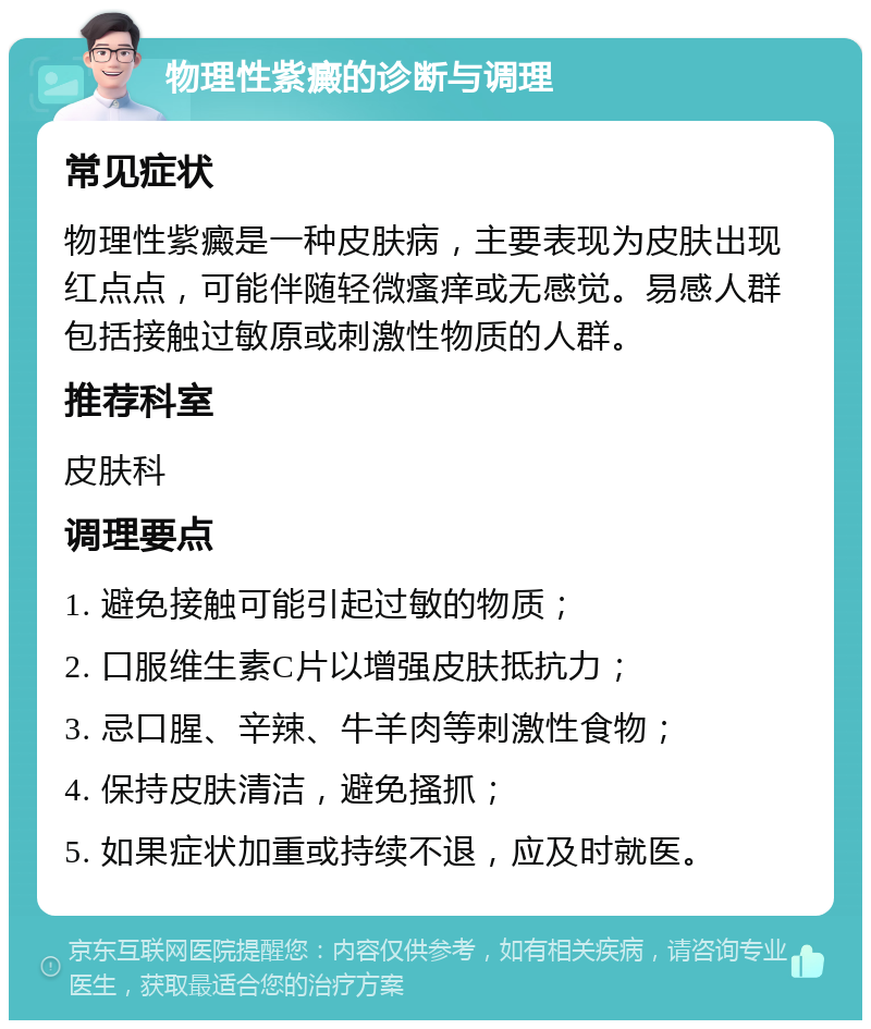 物理性紫癜的诊断与调理 常见症状 物理性紫癜是一种皮肤病，主要表现为皮肤出现红点点，可能伴随轻微瘙痒或无感觉。易感人群包括接触过敏原或刺激性物质的人群。 推荐科室 皮肤科 调理要点 1. 避免接触可能引起过敏的物质； 2. 口服维生素C片以增强皮肤抵抗力； 3. 忌口腥、辛辣、牛羊肉等刺激性食物； 4. 保持皮肤清洁，避免搔抓； 5. 如果症状加重或持续不退，应及时就医。