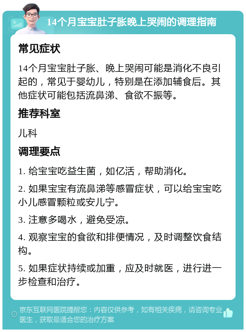 14个月宝宝肚子胀晚上哭闹的调理指南 常见症状 14个月宝宝肚子胀、晚上哭闹可能是消化不良引起的，常见于婴幼儿，特别是在添加辅食后。其他症状可能包括流鼻涕、食欲不振等。 推荐科室 儿科 调理要点 1. 给宝宝吃益生菌，如亿活，帮助消化。 2. 如果宝宝有流鼻涕等感冒症状，可以给宝宝吃小儿感冒颗粒或安儿宁。 3. 注意多喝水，避免受凉。 4. 观察宝宝的食欲和排便情况，及时调整饮食结构。 5. 如果症状持续或加重，应及时就医，进行进一步检查和治疗。