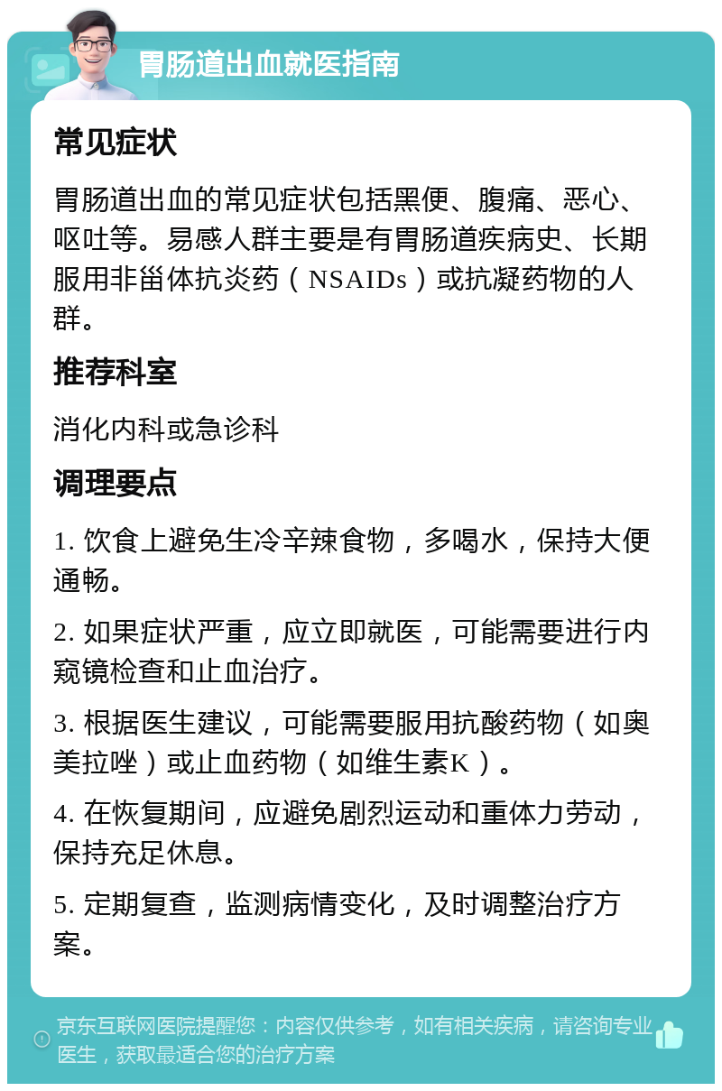 胃肠道出血就医指南 常见症状 胃肠道出血的常见症状包括黑便、腹痛、恶心、呕吐等。易感人群主要是有胃肠道疾病史、长期服用非甾体抗炎药（NSAIDs）或抗凝药物的人群。 推荐科室 消化内科或急诊科 调理要点 1. 饮食上避免生冷辛辣食物，多喝水，保持大便通畅。 2. 如果症状严重，应立即就医，可能需要进行内窥镜检查和止血治疗。 3. 根据医生建议，可能需要服用抗酸药物（如奥美拉唑）或止血药物（如维生素K）。 4. 在恢复期间，应避免剧烈运动和重体力劳动，保持充足休息。 5. 定期复查，监测病情变化，及时调整治疗方案。