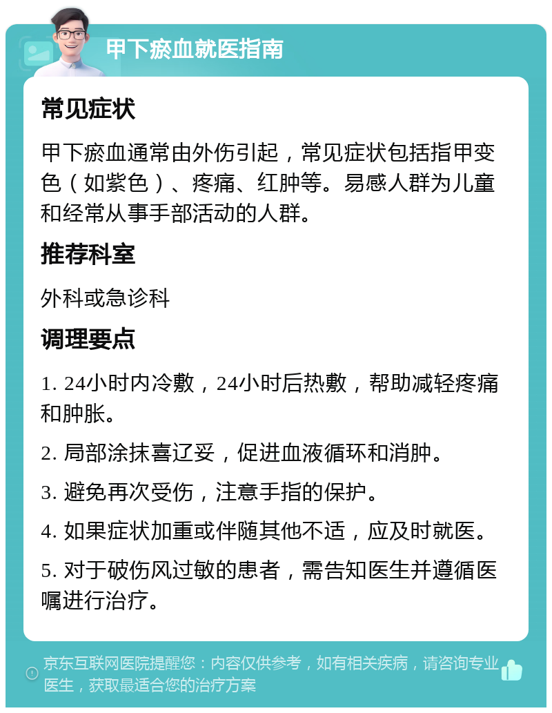 甲下瘀血就医指南 常见症状 甲下瘀血通常由外伤引起，常见症状包括指甲变色（如紫色）、疼痛、红肿等。易感人群为儿童和经常从事手部活动的人群。 推荐科室 外科或急诊科 调理要点 1. 24小时内冷敷，24小时后热敷，帮助减轻疼痛和肿胀。 2. 局部涂抹喜辽妥，促进血液循环和消肿。 3. 避免再次受伤，注意手指的保护。 4. 如果症状加重或伴随其他不适，应及时就医。 5. 对于破伤风过敏的患者，需告知医生并遵循医嘱进行治疗。