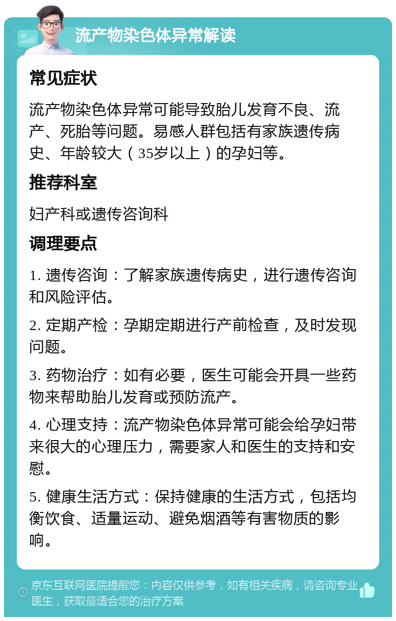 流产物染色体异常解读 常见症状 流产物染色体异常可能导致胎儿发育不良、流产、死胎等问题。易感人群包括有家族遗传病史、年龄较大（35岁以上）的孕妇等。 推荐科室 妇产科或遗传咨询科 调理要点 1. 遗传咨询：了解家族遗传病史，进行遗传咨询和风险评估。 2. 定期产检：孕期定期进行产前检查，及时发现问题。 3. 药物治疗：如有必要，医生可能会开具一些药物来帮助胎儿发育或预防流产。 4. 心理支持：流产物染色体异常可能会给孕妇带来很大的心理压力，需要家人和医生的支持和安慰。 5. 健康生活方式：保持健康的生活方式，包括均衡饮食、适量运动、避免烟酒等有害物质的影响。