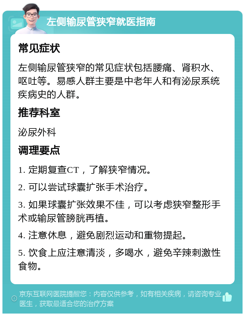 左侧输尿管狭窄就医指南 常见症状 左侧输尿管狭窄的常见症状包括腰痛、肾积水、呕吐等。易感人群主要是中老年人和有泌尿系统疾病史的人群。 推荐科室 泌尿外科 调理要点 1. 定期复查CT，了解狭窄情况。 2. 可以尝试球囊扩张手术治疗。 3. 如果球囊扩张效果不佳，可以考虑狭窄整形手术或输尿管膀胱再植。 4. 注意休息，避免剧烈运动和重物提起。 5. 饮食上应注意清淡，多喝水，避免辛辣刺激性食物。