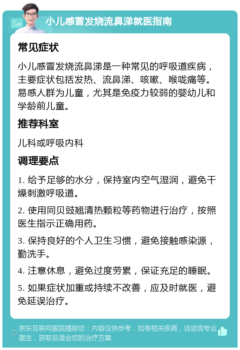 小儿感冒发烧流鼻涕就医指南 常见症状 小儿感冒发烧流鼻涕是一种常见的呼吸道疾病，主要症状包括发热、流鼻涕、咳嗽、喉咙痛等。易感人群为儿童，尤其是免疫力较弱的婴幼儿和学龄前儿童。 推荐科室 儿科或呼吸内科 调理要点 1. 给予足够的水分，保持室内空气湿润，避免干燥刺激呼吸道。 2. 使用同贝豉翘清热颗粒等药物进行治疗，按照医生指示正确用药。 3. 保持良好的个人卫生习惯，避免接触感染源，勤洗手。 4. 注意休息，避免过度劳累，保证充足的睡眠。 5. 如果症状加重或持续不改善，应及时就医，避免延误治疗。