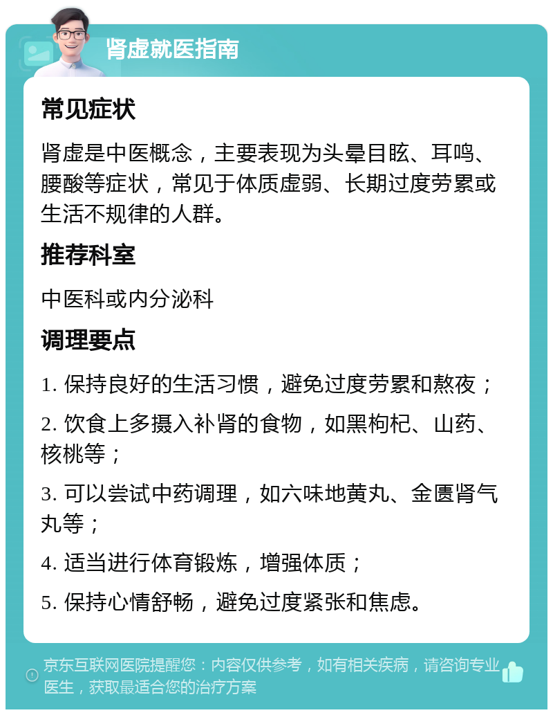 肾虚就医指南 常见症状 肾虚是中医概念，主要表现为头晕目眩、耳鸣、腰酸等症状，常见于体质虚弱、长期过度劳累或生活不规律的人群。 推荐科室 中医科或内分泌科 调理要点 1. 保持良好的生活习惯，避免过度劳累和熬夜； 2. 饮食上多摄入补肾的食物，如黑枸杞、山药、核桃等； 3. 可以尝试中药调理，如六味地黄丸、金匮肾气丸等； 4. 适当进行体育锻炼，增强体质； 5. 保持心情舒畅，避免过度紧张和焦虑。