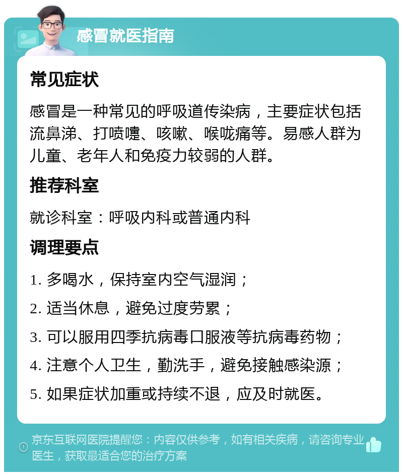 感冒就医指南 常见症状 感冒是一种常见的呼吸道传染病，主要症状包括流鼻涕、打喷嚏、咳嗽、喉咙痛等。易感人群为儿童、老年人和免疫力较弱的人群。 推荐科室 就诊科室：呼吸内科或普通内科 调理要点 1. 多喝水，保持室内空气湿润； 2. 适当休息，避免过度劳累； 3. 可以服用四季抗病毒口服液等抗病毒药物； 4. 注意个人卫生，勤洗手，避免接触感染源； 5. 如果症状加重或持续不退，应及时就医。