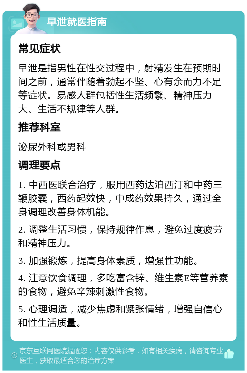 早泄就医指南 常见症状 早泄是指男性在性交过程中，射精发生在预期时间之前，通常伴随着勃起不坚、心有余而力不足等症状。易感人群包括性生活频繁、精神压力大、生活不规律等人群。 推荐科室 泌尿外科或男科 调理要点 1. 中西医联合治疗，服用西药达泊西汀和中药三鞭胶囊，西药起效快，中成药效果持久，通过全身调理改善身体机能。 2. 调整生活习惯，保持规律作息，避免过度疲劳和精神压力。 3. 加强锻炼，提高身体素质，增强性功能。 4. 注意饮食调理，多吃富含锌、维生素E等营养素的食物，避免辛辣刺激性食物。 5. 心理调适，减少焦虑和紧张情绪，增强自信心和性生活质量。