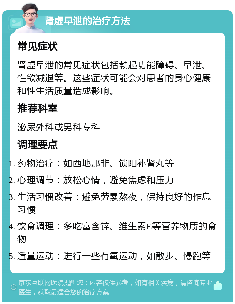 肾虚早泄的治疗方法 常见症状 肾虚早泄的常见症状包括勃起功能障碍、早泄、性欲减退等。这些症状可能会对患者的身心健康和性生活质量造成影响。 推荐科室 泌尿外科或男科专科 调理要点 药物治疗：如西地那非、锁阳补肾丸等 心理调节：放松心情，避免焦虑和压力 生活习惯改善：避免劳累熬夜，保持良好的作息习惯 饮食调理：多吃富含锌、维生素E等营养物质的食物 适量运动：进行一些有氧运动，如散步、慢跑等