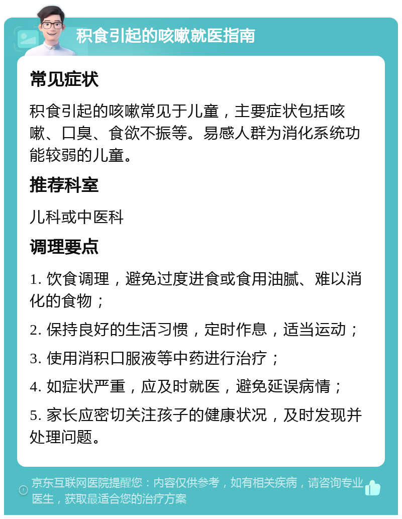 积食引起的咳嗽就医指南 常见症状 积食引起的咳嗽常见于儿童，主要症状包括咳嗽、口臭、食欲不振等。易感人群为消化系统功能较弱的儿童。 推荐科室 儿科或中医科 调理要点 1. 饮食调理，避免过度进食或食用油腻、难以消化的食物； 2. 保持良好的生活习惯，定时作息，适当运动； 3. 使用消积口服液等中药进行治疗； 4. 如症状严重，应及时就医，避免延误病情； 5. 家长应密切关注孩子的健康状况，及时发现并处理问题。