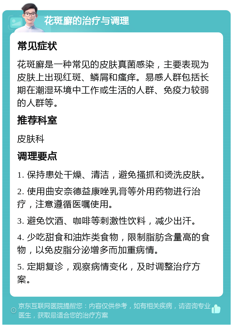 花斑廯的治疗与调理 常见症状 花斑廯是一种常见的皮肤真菌感染，主要表现为皮肤上出现红斑、鳞屑和瘙痒。易感人群包括长期在潮湿环境中工作或生活的人群、免疫力较弱的人群等。 推荐科室 皮肤科 调理要点 1. 保持患处干燥、清洁，避免搔抓和烫洗皮肤。 2. 使用曲安奈德益康唑乳膏等外用药物进行治疗，注意遵循医嘱使用。 3. 避免饮酒、咖啡等刺激性饮料，减少出汗。 4. 少吃甜食和油炸类食物，限制脂肪含量高的食物，以免皮脂分泌增多而加重病情。 5. 定期复诊，观察病情变化，及时调整治疗方案。