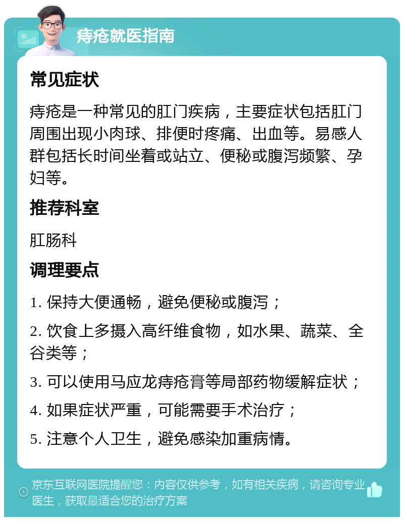 痔疮就医指南 常见症状 痔疮是一种常见的肛门疾病，主要症状包括肛门周围出现小肉球、排便时疼痛、出血等。易感人群包括长时间坐着或站立、便秘或腹泻频繁、孕妇等。 推荐科室 肛肠科 调理要点 1. 保持大便通畅，避免便秘或腹泻； 2. 饮食上多摄入高纤维食物，如水果、蔬菜、全谷类等； 3. 可以使用马应龙痔疮膏等局部药物缓解症状； 4. 如果症状严重，可能需要手术治疗； 5. 注意个人卫生，避免感染加重病情。