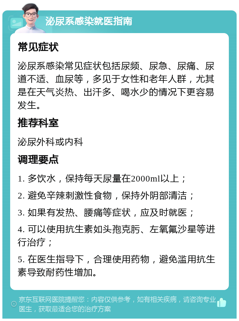 泌尿系感染就医指南 常见症状 泌尿系感染常见症状包括尿频、尿急、尿痛、尿道不适、血尿等，多见于女性和老年人群，尤其是在天气炎热、出汗多、喝水少的情况下更容易发生。 推荐科室 泌尿外科或内科 调理要点 1. 多饮水，保持每天尿量在2000ml以上； 2. 避免辛辣刺激性食物，保持外阴部清洁； 3. 如果有发热、腰痛等症状，应及时就医； 4. 可以使用抗生素如头孢克肟、左氧氟沙星等进行治疗； 5. 在医生指导下，合理使用药物，避免滥用抗生素导致耐药性增加。