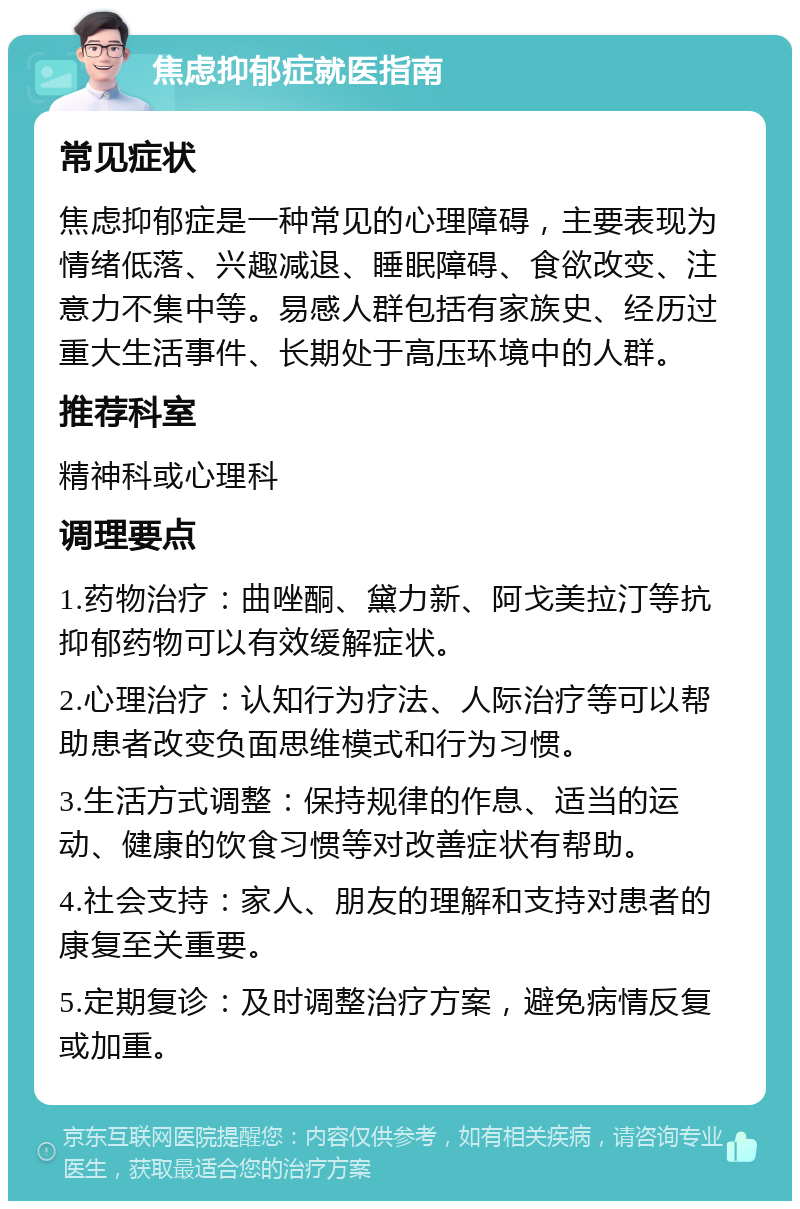 焦虑抑郁症就医指南 常见症状 焦虑抑郁症是一种常见的心理障碍，主要表现为情绪低落、兴趣减退、睡眠障碍、食欲改变、注意力不集中等。易感人群包括有家族史、经历过重大生活事件、长期处于高压环境中的人群。 推荐科室 精神科或心理科 调理要点 1.药物治疗：曲唑酮、黛力新、阿戈美拉汀等抗抑郁药物可以有效缓解症状。 2.心理治疗：认知行为疗法、人际治疗等可以帮助患者改变负面思维模式和行为习惯。 3.生活方式调整：保持规律的作息、适当的运动、健康的饮食习惯等对改善症状有帮助。 4.社会支持：家人、朋友的理解和支持对患者的康复至关重要。 5.定期复诊：及时调整治疗方案，避免病情反复或加重。