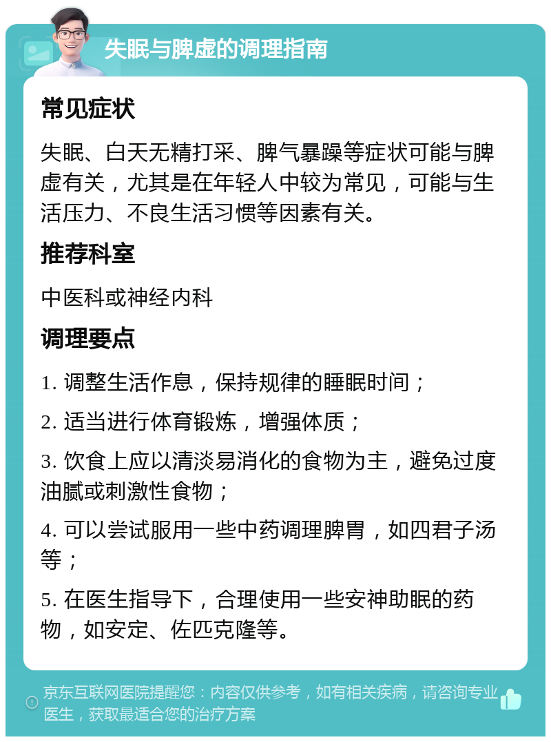 失眠与脾虚的调理指南 常见症状 失眠、白天无精打采、脾气暴躁等症状可能与脾虚有关，尤其是在年轻人中较为常见，可能与生活压力、不良生活习惯等因素有关。 推荐科室 中医科或神经内科 调理要点 1. 调整生活作息，保持规律的睡眠时间； 2. 适当进行体育锻炼，增强体质； 3. 饮食上应以清淡易消化的食物为主，避免过度油腻或刺激性食物； 4. 可以尝试服用一些中药调理脾胃，如四君子汤等； 5. 在医生指导下，合理使用一些安神助眠的药物，如安定、佐匹克隆等。