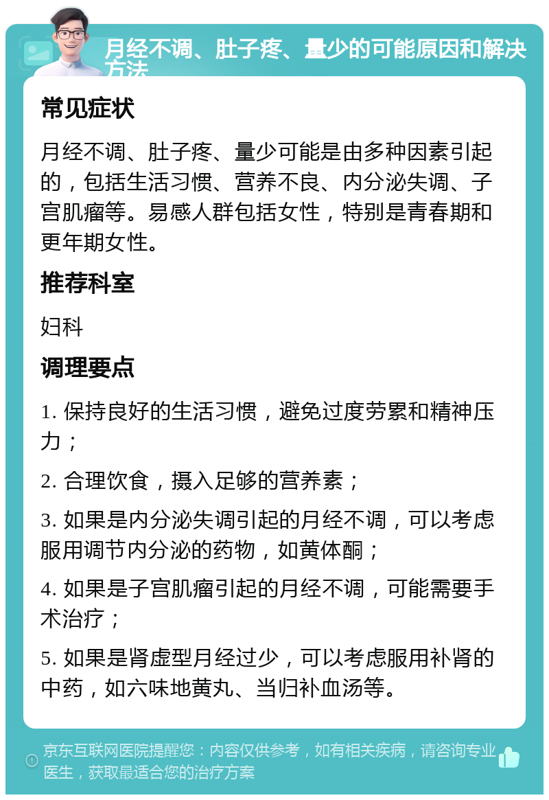 月经不调、肚子疼、量少的可能原因和解决方法 常见症状 月经不调、肚子疼、量少可能是由多种因素引起的，包括生活习惯、营养不良、内分泌失调、子宫肌瘤等。易感人群包括女性，特别是青春期和更年期女性。 推荐科室 妇科 调理要点 1. 保持良好的生活习惯，避免过度劳累和精神压力； 2. 合理饮食，摄入足够的营养素； 3. 如果是内分泌失调引起的月经不调，可以考虑服用调节内分泌的药物，如黄体酮； 4. 如果是子宫肌瘤引起的月经不调，可能需要手术治疗； 5. 如果是肾虚型月经过少，可以考虑服用补肾的中药，如六味地黄丸、当归补血汤等。