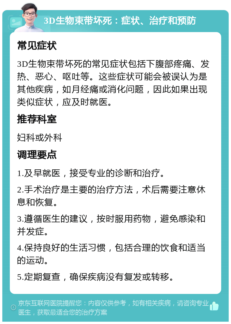 3D生物束带坏死：症状、治疗和预防 常见症状 3D生物束带坏死的常见症状包括下腹部疼痛、发热、恶心、呕吐等。这些症状可能会被误认为是其他疾病，如月经痛或消化问题，因此如果出现类似症状，应及时就医。 推荐科室 妇科或外科 调理要点 1.及早就医，接受专业的诊断和治疗。 2.手术治疗是主要的治疗方法，术后需要注意休息和恢复。 3.遵循医生的建议，按时服用药物，避免感染和并发症。 4.保持良好的生活习惯，包括合理的饮食和适当的运动。 5.定期复查，确保疾病没有复发或转移。