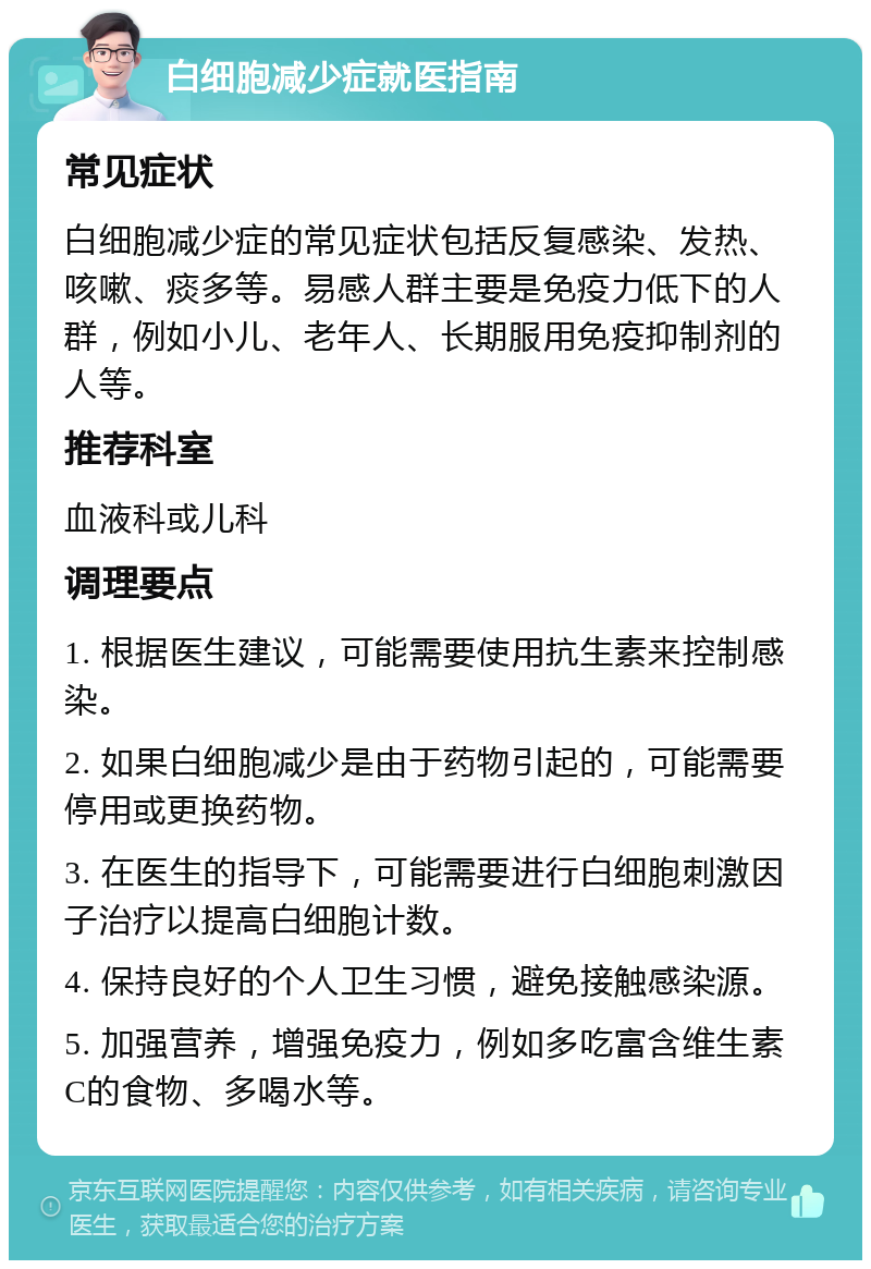 白细胞减少症就医指南 常见症状 白细胞减少症的常见症状包括反复感染、发热、咳嗽、痰多等。易感人群主要是免疫力低下的人群，例如小儿、老年人、长期服用免疫抑制剂的人等。 推荐科室 血液科或儿科 调理要点 1. 根据医生建议，可能需要使用抗生素来控制感染。 2. 如果白细胞减少是由于药物引起的，可能需要停用或更换药物。 3. 在医生的指导下，可能需要进行白细胞刺激因子治疗以提高白细胞计数。 4. 保持良好的个人卫生习惯，避免接触感染源。 5. 加强营养，增强免疫力，例如多吃富含维生素C的食物、多喝水等。