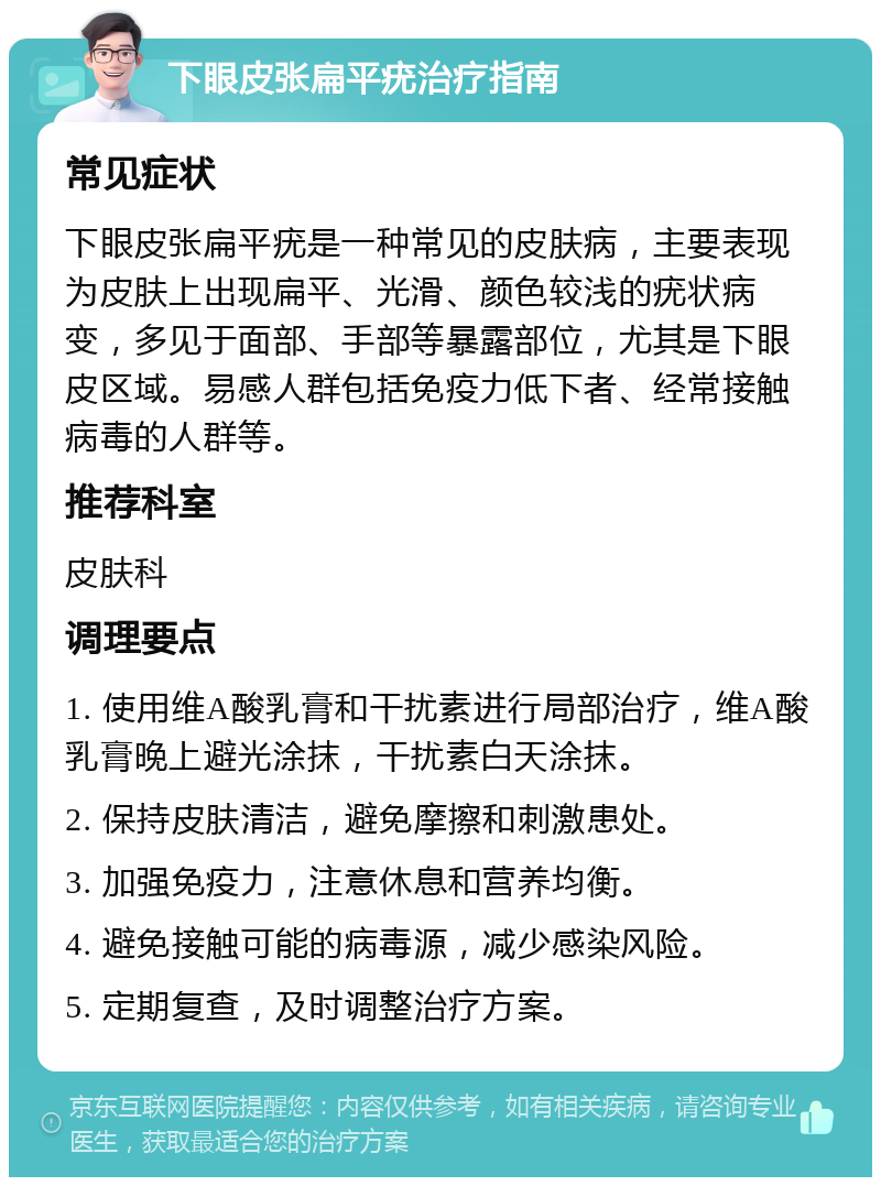 下眼皮张扁平疣治疗指南 常见症状 下眼皮张扁平疣是一种常见的皮肤病，主要表现为皮肤上出现扁平、光滑、颜色较浅的疣状病变，多见于面部、手部等暴露部位，尤其是下眼皮区域。易感人群包括免疫力低下者、经常接触病毒的人群等。 推荐科室 皮肤科 调理要点 1. 使用维A酸乳膏和干扰素进行局部治疗，维A酸乳膏晚上避光涂抹，干扰素白天涂抹。 2. 保持皮肤清洁，避免摩擦和刺激患处。 3. 加强免疫力，注意休息和营养均衡。 4. 避免接触可能的病毒源，减少感染风险。 5. 定期复查，及时调整治疗方案。