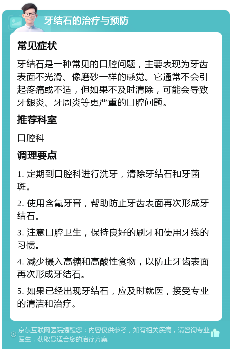 牙结石的治疗与预防 常见症状 牙结石是一种常见的口腔问题，主要表现为牙齿表面不光滑、像磨砂一样的感觉。它通常不会引起疼痛或不适，但如果不及时清除，可能会导致牙龈炎、牙周炎等更严重的口腔问题。 推荐科室 口腔科 调理要点 1. 定期到口腔科进行洗牙，清除牙结石和牙菌斑。 2. 使用含氟牙膏，帮助防止牙齿表面再次形成牙结石。 3. 注意口腔卫生，保持良好的刷牙和使用牙线的习惯。 4. 减少摄入高糖和高酸性食物，以防止牙齿表面再次形成牙结石。 5. 如果已经出现牙结石，应及时就医，接受专业的清洁和治疗。